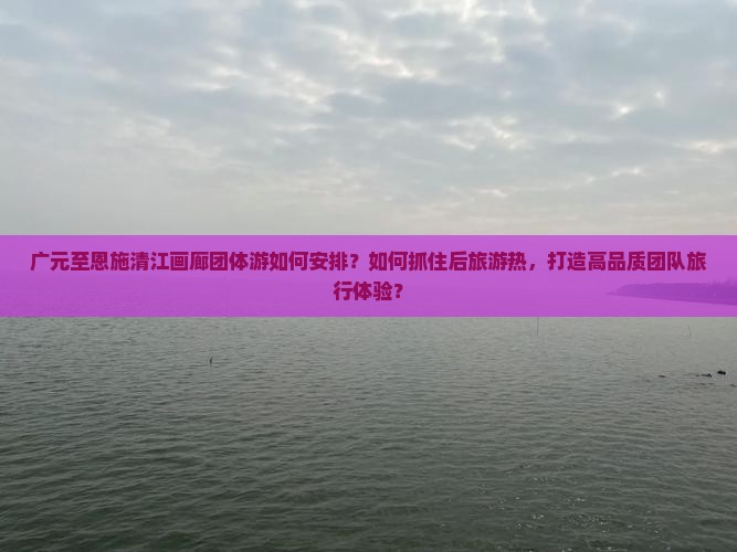 广元至恩施清江画廊团体游如何安排？如何抓住后旅游热，打造高品质团队旅行体验？