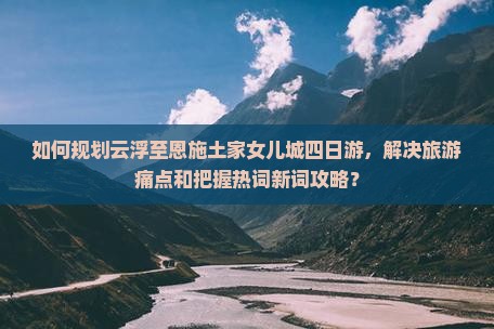 如何规划云浮至恩施土家女儿城四日游，解决旅游痛点和把握热词新词攻略？