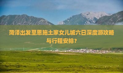 菏泽出发至恩施土家女儿城六日深度游攻略与行程安排？
