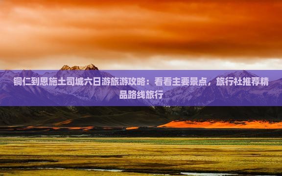 铜仁到恩施土司城六日游旅游攻略：看看主要景点，旅行社推荐精品路线旅行