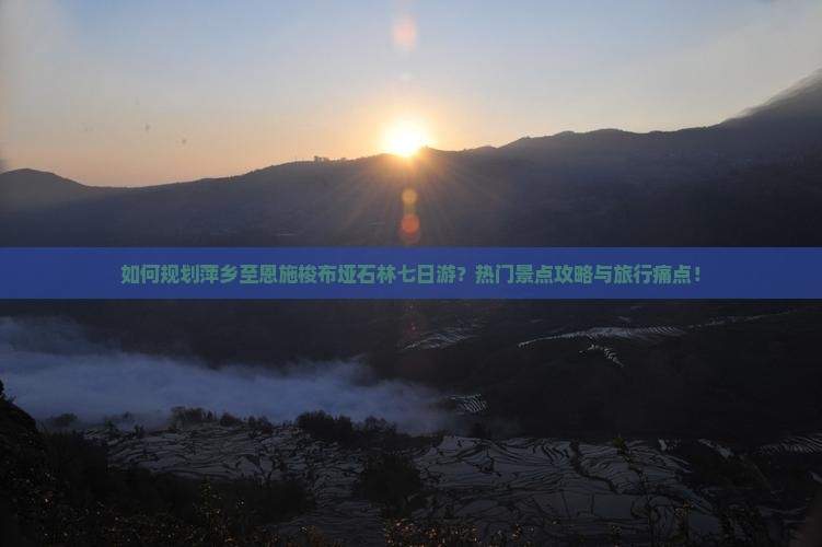 如何规划萍乡至恩施梭布垭石林七日游？热门景点攻略与旅行痛点！