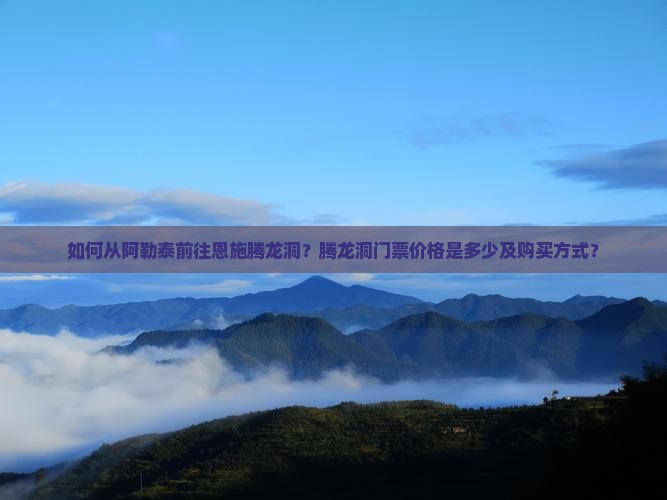 如何从阿勒泰前往恩施腾龙洞？腾龙洞门票价格是多少及购买方式？