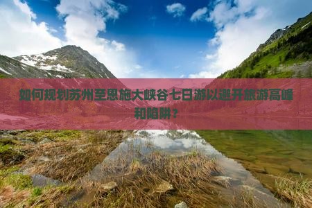 如何规划苏州至恩施大峡谷七日游以避开旅游高峰和陷阱？