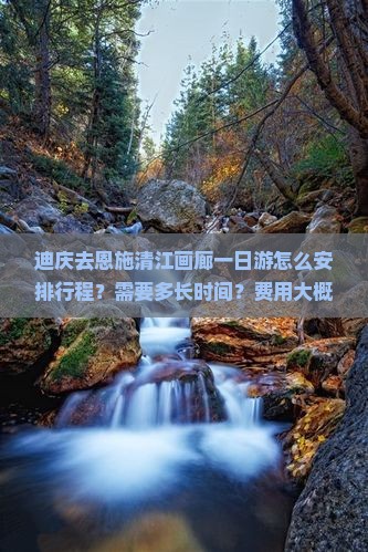 迪庆去恩施清江画廊一日游怎么安排行程？需要多长时间？费用大概是多少？