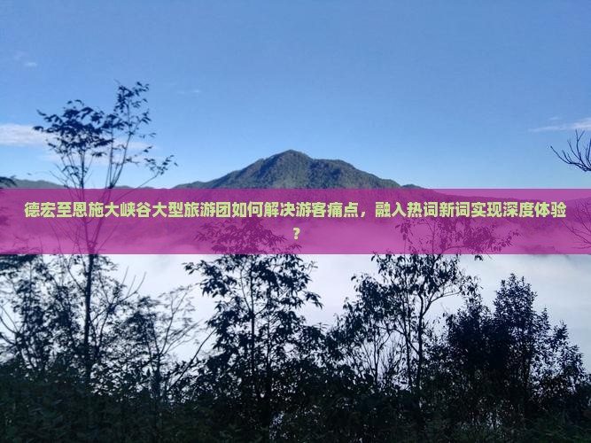 德宏至恩施大峡谷大型旅游团如何解决游客痛点，融入热词新词实现深度体验？