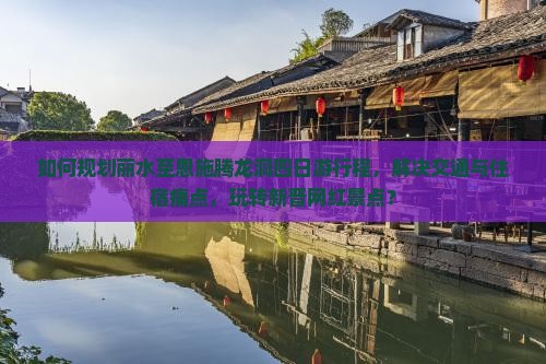 如何规划丽水至恩施腾龙洞四日游行程，解决交通与住宿痛点，玩转新晋网红景点？
