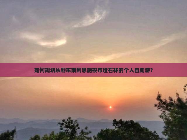 如何规划从黔东南到恩施梭布垭石林的个人自助游？