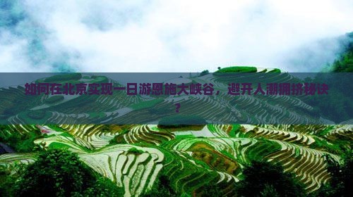 如何在北京实现一日游恩施大峡谷，避开人潮拥挤秘诀？