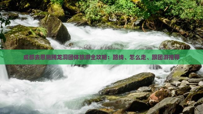 成都去恩施腾龙洞团体旅游全攻略：路线、怎么走、跟团游推荐