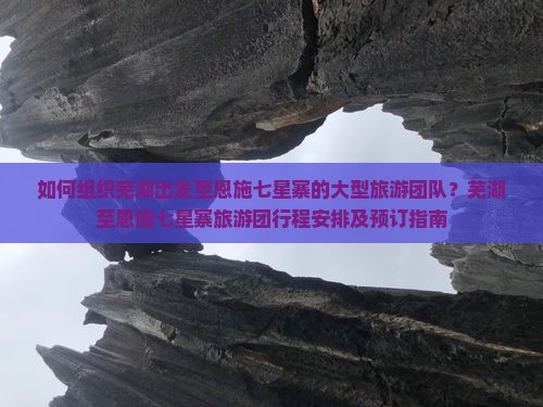 如何组织芜湖出发至恩施七星寨的大型旅游团队？芜湖至恩施七星寨旅游团行程安排及预订指南