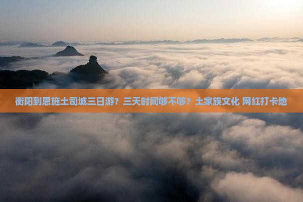 衡阳到恩施土司城三日游？三天时间够不够？土家族文化+网红打卡地