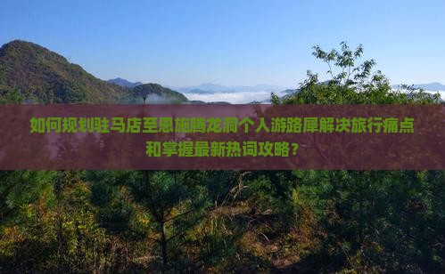 如何规划驻马店至恩施腾龙洞个人游路犀解决旅行痛点和掌握最新热词攻略？