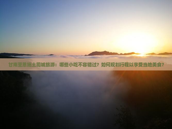 甘南至恩施土司城旅游：哪些小吃不容错过？如何规划行程以享受当地美食？