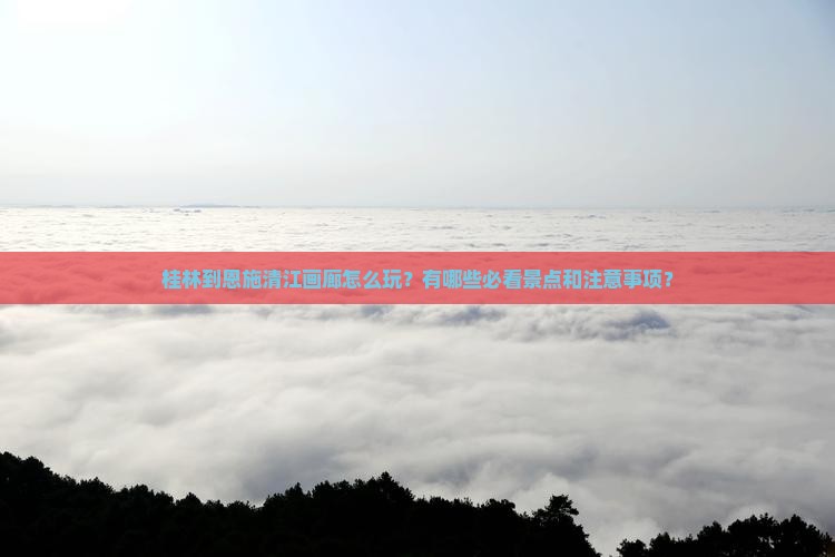 桂林到恩施清江画廊怎么玩？有哪些必看景点和注意事项？