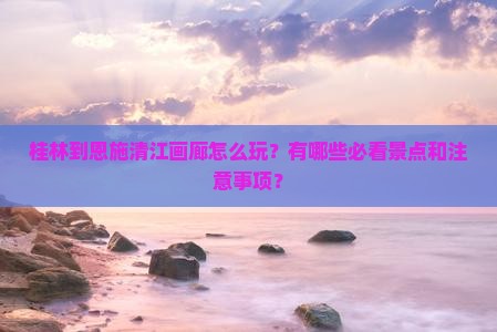桂林到恩施清江画廊怎么玩？有哪些必看景点和注意事项？