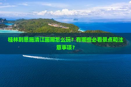 桂林到恩施清江画廊怎么玩？有哪些必看景点和注意事项？