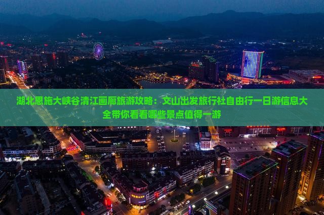 湖北恩施大峡谷清江画廊旅游攻略：文山出发旅行社自由行一日游信息大全带你看看哪些景点值得一游