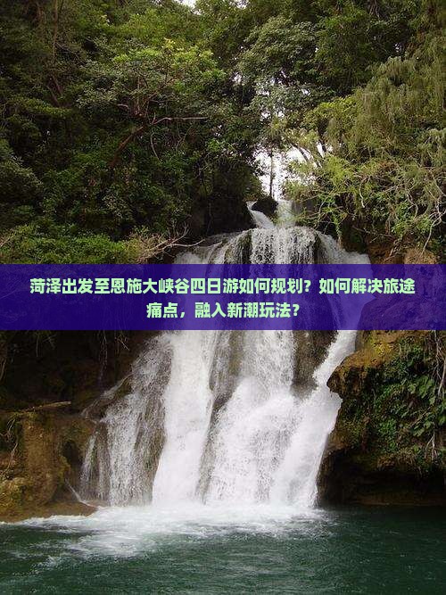 菏泽出发至恩施大峡谷四日游如何规划？如何解决旅途痛点，融入新潮玩法？