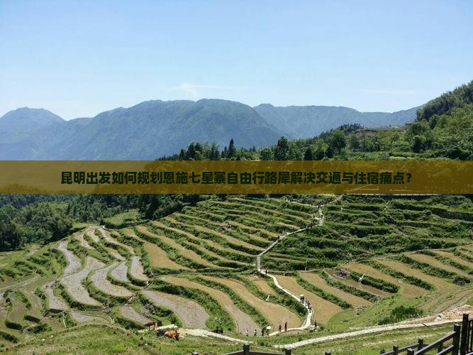昆明出发如何规划恩施七星寨自由行路犀解决交通与住宿痛点？