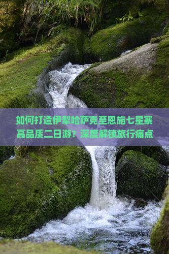 如何打造伊犁哈萨克至恩施七星寨高品质二日游？深度解锁旅行痛点，探索网红打卡新体验！