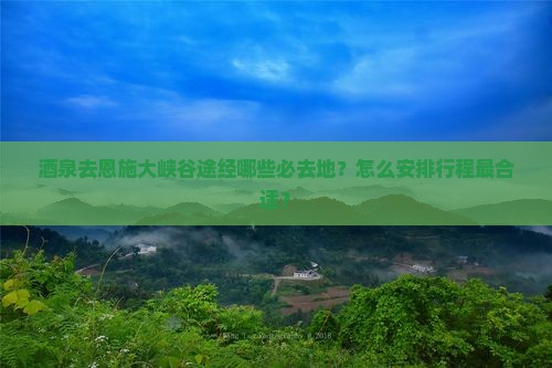 酒泉去恩施大峡谷途经哪些必去地？怎么安排行程最合适？