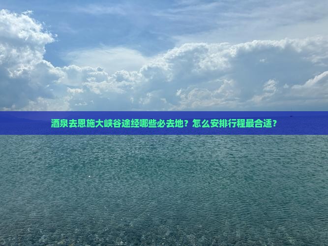 酒泉去恩施大峡谷途经哪些必去地？怎么安排行程最合适？