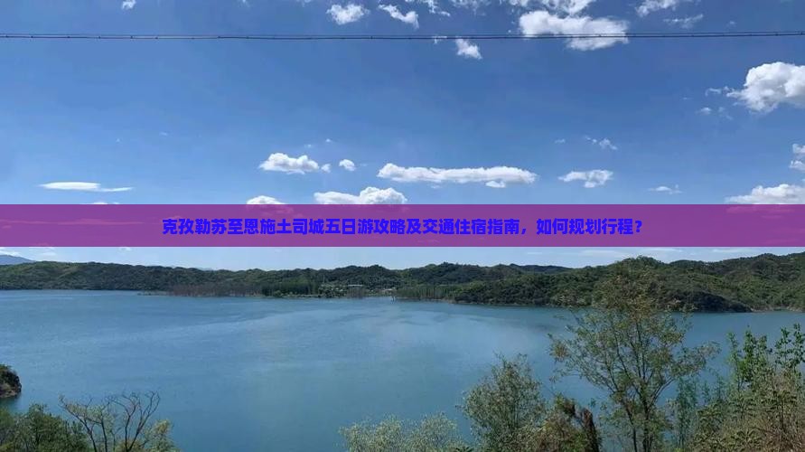 克孜勒苏至恩施土司城五日游攻略及交通住宿指南，如何规划行程？