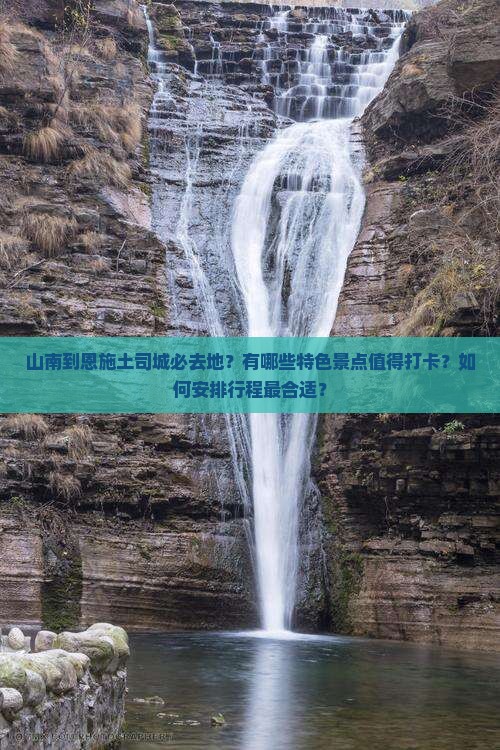山南到恩施土司城必去地？有哪些特色景点值得打卡？如何安排行程最合适？