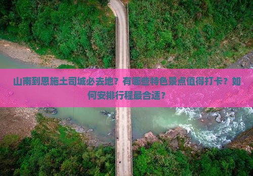山南到恩施土司城必去地？有哪些特色景点值得打卡？如何安排行程最合适？