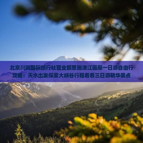 北京川岚国际旅行社营业部恩施清江画廊一日游自由行攻略：天水出发探索大峡谷行程看看三日游精华景点