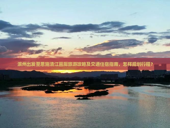 滨州出发至恩施清江画廊旅游攻略及交通住宿指南，怎样规划行程？