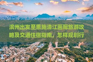 滨州出发至恩施清江画廊旅游攻略及交通住宿指南，怎样规划行程？