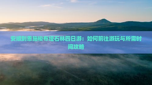 安顺到恩施梭布垭石林四日游：如何前往游玩与所需时间攻略