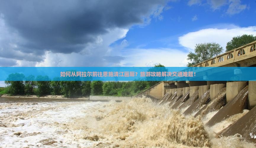 如何从阿拉尔前往恩施清江画廊？旅游攻略解决交通难题！