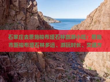 石家庄去恩施梭布垭石林旅游小吃：恩施市距梭布垭石林多远、游玩时长、交通方式及地貌类型解析