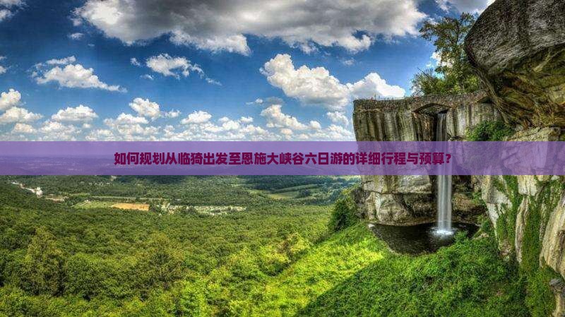 如何规划从临猗出发至恩施大峡谷六日游的详细行程与预算？
