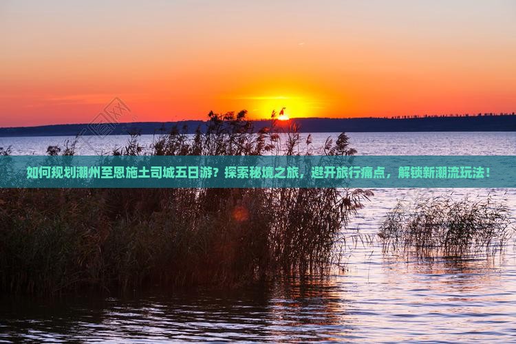 如何规划潮州至恩施土司城五日游？探索秘境之旅，避开旅行痛点，解锁新潮流玩法！