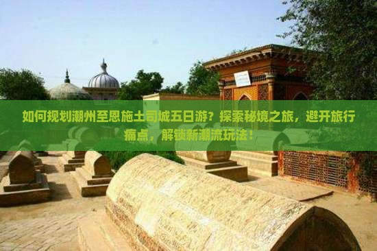 如何规划潮州至恩施土司城五日游？探索秘境之旅，避开旅行痛点，解锁新潮流玩法！
