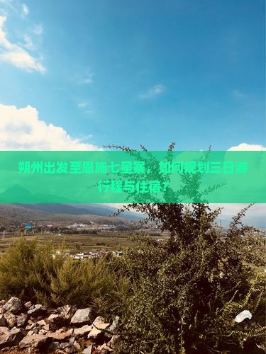 朔州出发至恩施七星寨，如何规划三日游行程与住宿？