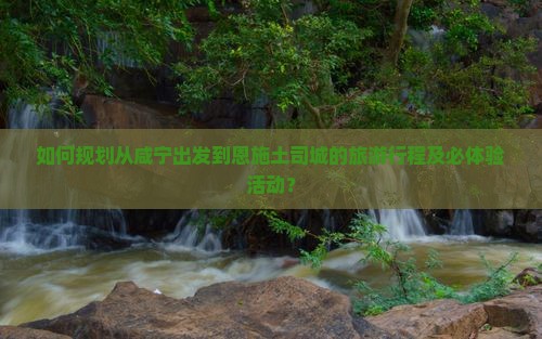 如何规划从咸宁出发到恩施土司城的旅游行程及必体验活动？