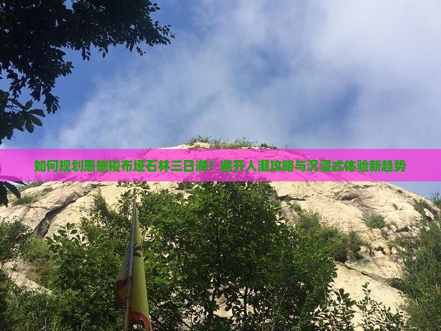 如何规划恩施梭布垭石林三日游？避开人潮攻略与沉浸式体验新趋势