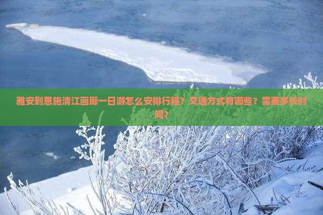 雅安到恩施清江画廊一日游怎么安排行程？交通方式有哪些？需要多长时间？