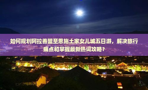 如何规划阿拉善盟至恩施土家女儿城五日游，解决旅行痛点和掌握最新热词攻略？