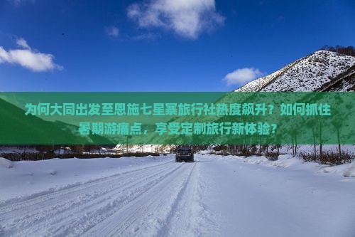 为何大同出发至恩施七星寨旅行社热度飙升？如何抓住暑期游痛点，享受定制旅行新体验？