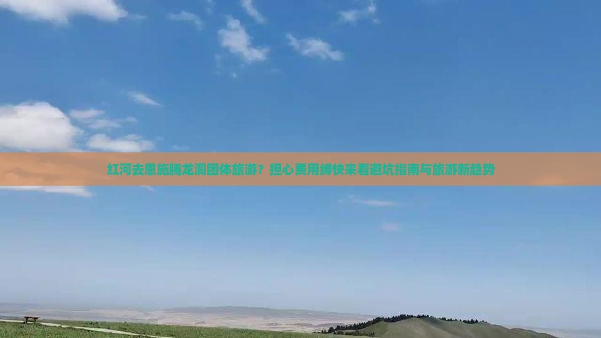 红河去恩施腾龙洞团体旅游？担心费用缚快来看避坑指南与旅游新趋势