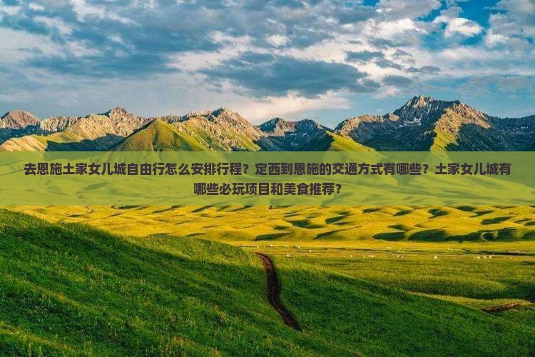 去恩施土家女儿城自由行怎么安排行程？定西到恩施的交通方式有哪些？土家女儿城有哪些必玩项目和美食推荐？