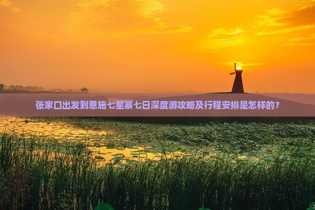 张家口出发到恩施七星寨七日深度游攻略及行程安排是怎样的？