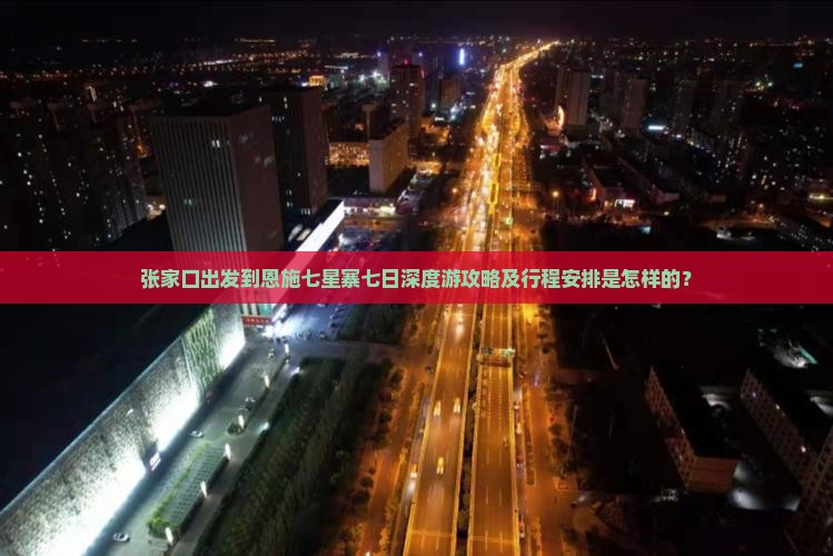 张家口出发到恩施七星寨七日深度游攻略及行程安排是怎样的？
