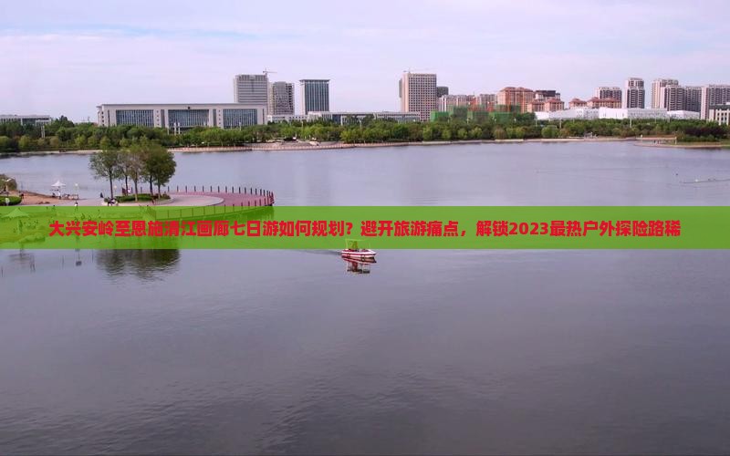 大兴安岭至恩施清江画廊七日游如何规划？避开旅游痛点，解锁2023最热户外探险路稀