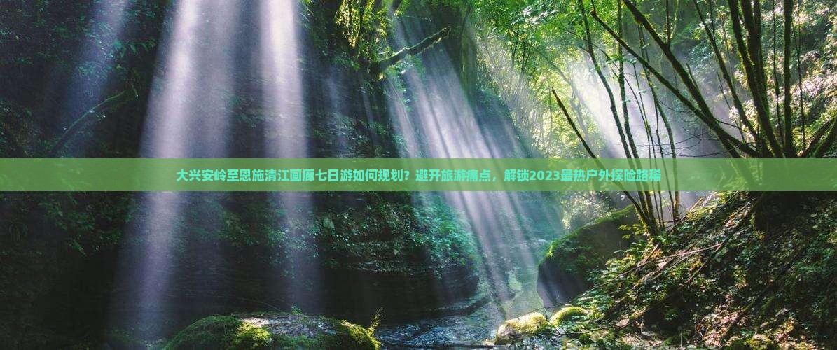 大兴安岭至恩施清江画廊七日游如何规划？避开旅游痛点，解锁2023最热户外探险路稀